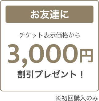 お友達にチケット表示価格から3,000円割引プレゼント！※初回購入のみ